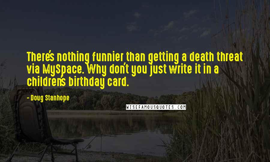 Doug Stanhope Quotes: There's nothing funnier than getting a death threat via MySpace. Why don't you just write it in a children's birthday card.