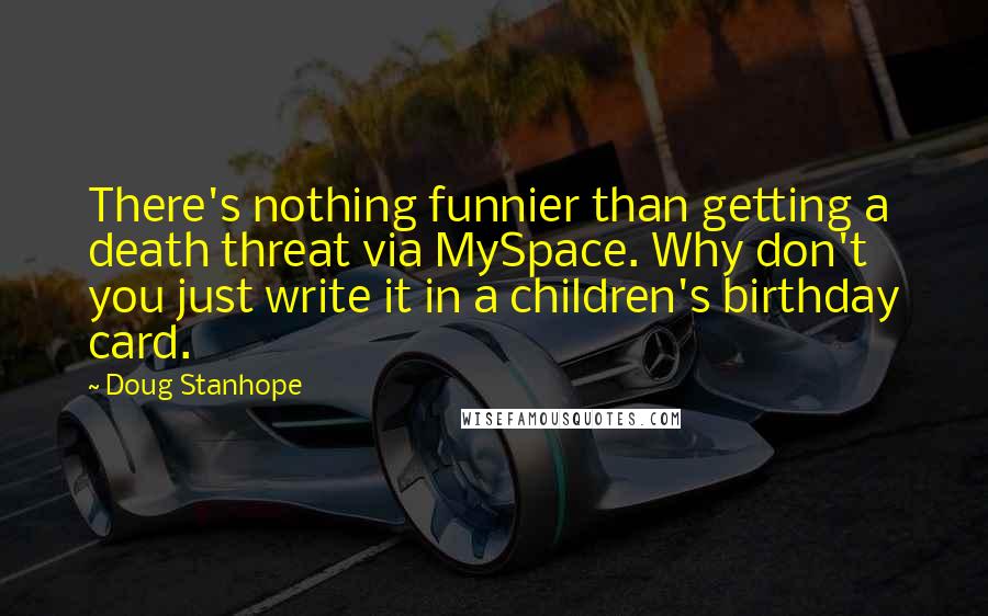 Doug Stanhope Quotes: There's nothing funnier than getting a death threat via MySpace. Why don't you just write it in a children's birthday card.