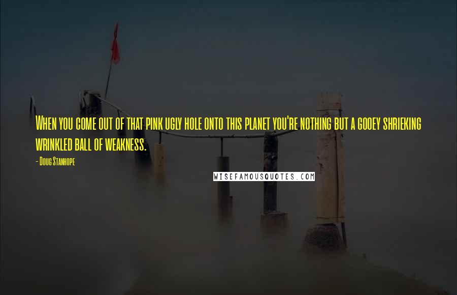 Doug Stanhope Quotes: When you come out of that pink ugly hole onto this planet you're nothing but a gooey shrieking wrinkled ball of weakness.