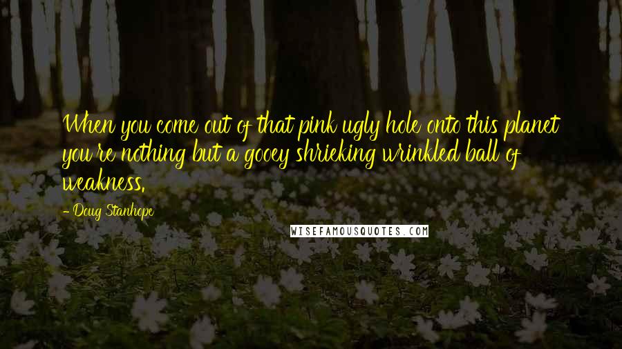 Doug Stanhope Quotes: When you come out of that pink ugly hole onto this planet you're nothing but a gooey shrieking wrinkled ball of weakness.
