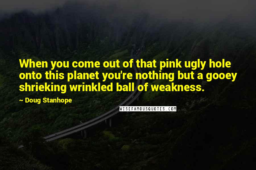 Doug Stanhope Quotes: When you come out of that pink ugly hole onto this planet you're nothing but a gooey shrieking wrinkled ball of weakness.