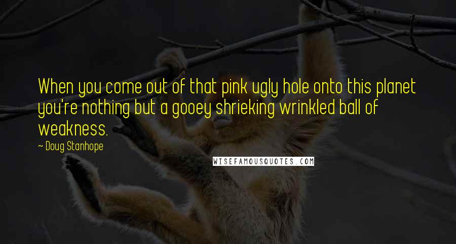Doug Stanhope Quotes: When you come out of that pink ugly hole onto this planet you're nothing but a gooey shrieking wrinkled ball of weakness.