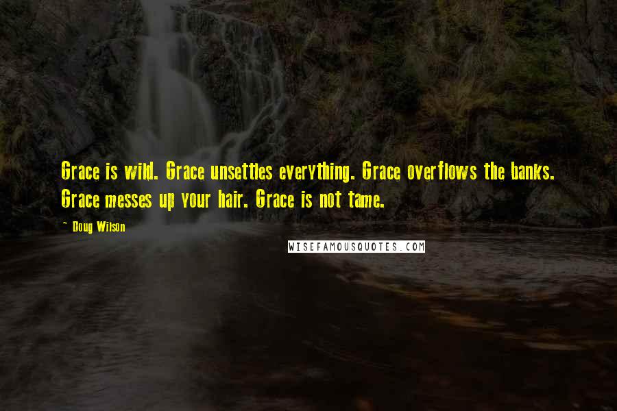 Doug Wilson Quotes: Grace is wild. Grace unsettles everything. Grace overflows the banks. Grace messes up your hair. Grace is not tame.