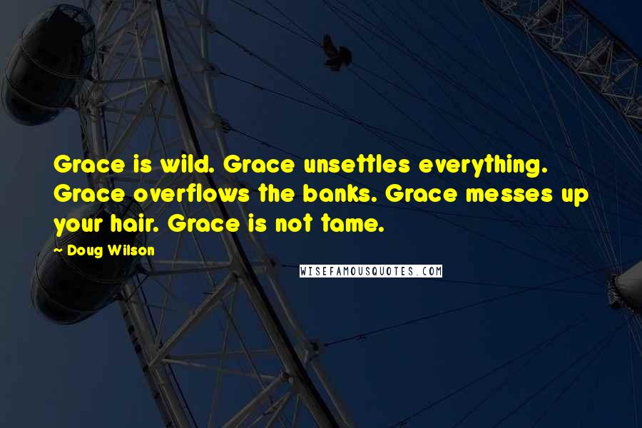 Doug Wilson Quotes: Grace is wild. Grace unsettles everything. Grace overflows the banks. Grace messes up your hair. Grace is not tame.