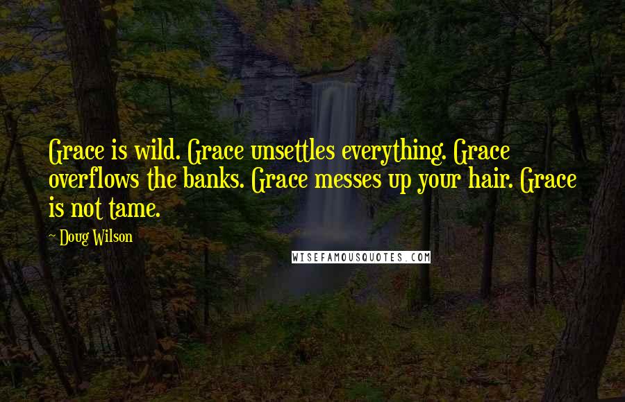 Doug Wilson Quotes: Grace is wild. Grace unsettles everything. Grace overflows the banks. Grace messes up your hair. Grace is not tame.