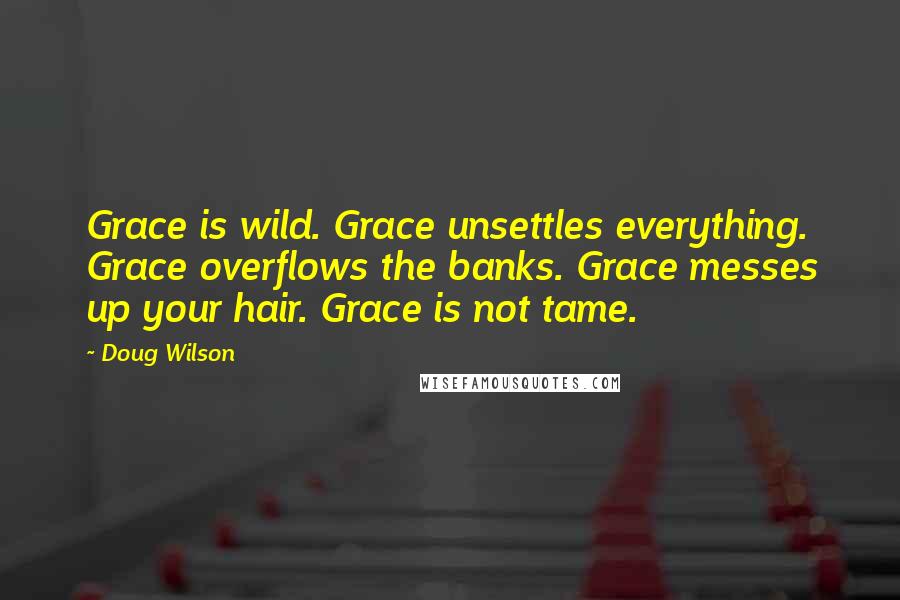 Doug Wilson Quotes: Grace is wild. Grace unsettles everything. Grace overflows the banks. Grace messes up your hair. Grace is not tame.