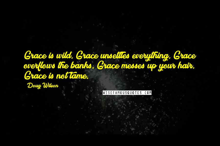 Doug Wilson Quotes: Grace is wild. Grace unsettles everything. Grace overflows the banks. Grace messes up your hair. Grace is not tame.