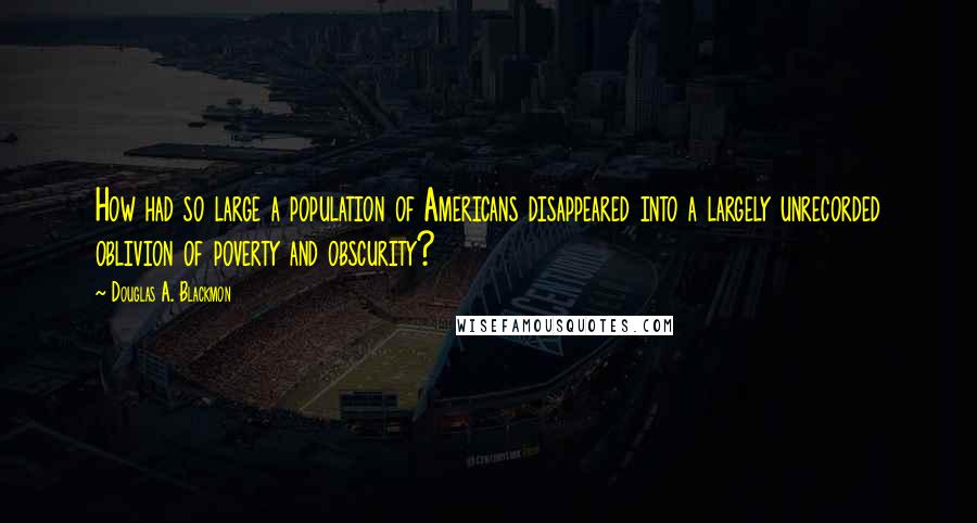 Douglas A. Blackmon Quotes: How had so large a population of Americans disappeared into a largely unrecorded oblivion of poverty and obscurity?