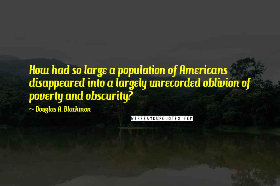 Douglas A. Blackmon Quotes: How had so large a population of Americans disappeared into a largely unrecorded oblivion of poverty and obscurity?