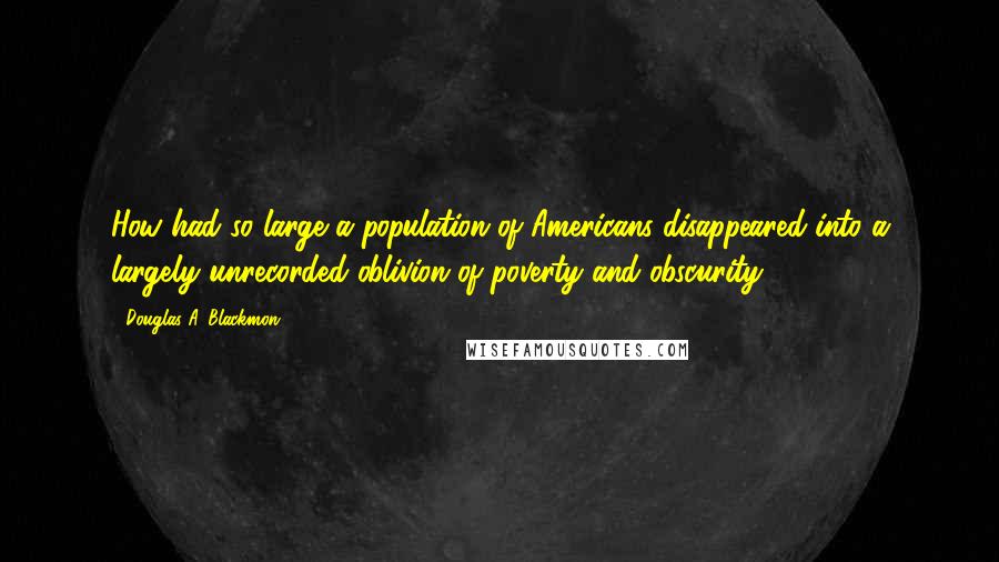 Douglas A. Blackmon Quotes: How had so large a population of Americans disappeared into a largely unrecorded oblivion of poverty and obscurity?