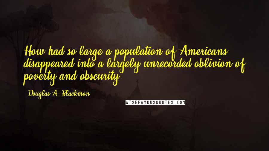 Douglas A. Blackmon Quotes: How had so large a population of Americans disappeared into a largely unrecorded oblivion of poverty and obscurity?
