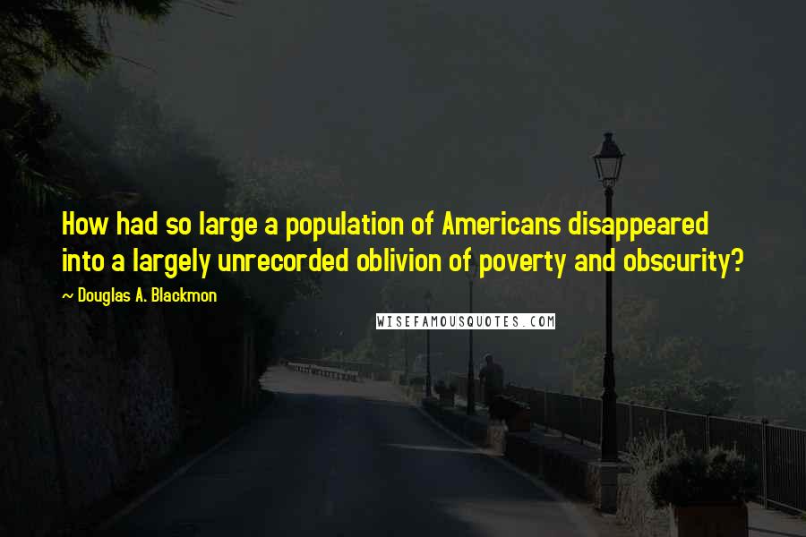 Douglas A. Blackmon Quotes: How had so large a population of Americans disappeared into a largely unrecorded oblivion of poverty and obscurity?