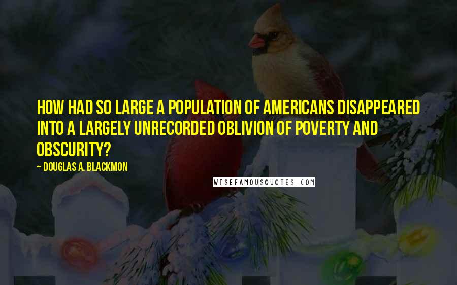 Douglas A. Blackmon Quotes: How had so large a population of Americans disappeared into a largely unrecorded oblivion of poverty and obscurity?