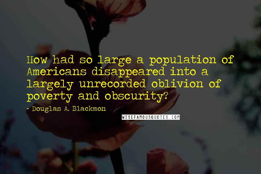 Douglas A. Blackmon Quotes: How had so large a population of Americans disappeared into a largely unrecorded oblivion of poverty and obscurity?