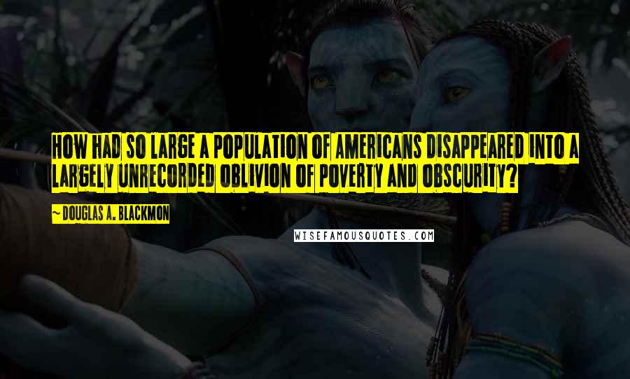 Douglas A. Blackmon Quotes: How had so large a population of Americans disappeared into a largely unrecorded oblivion of poverty and obscurity?