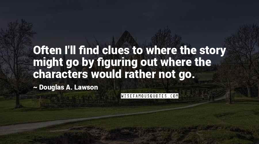Douglas A. Lawson Quotes: Often I'll find clues to where the story might go by figuring out where the characters would rather not go.