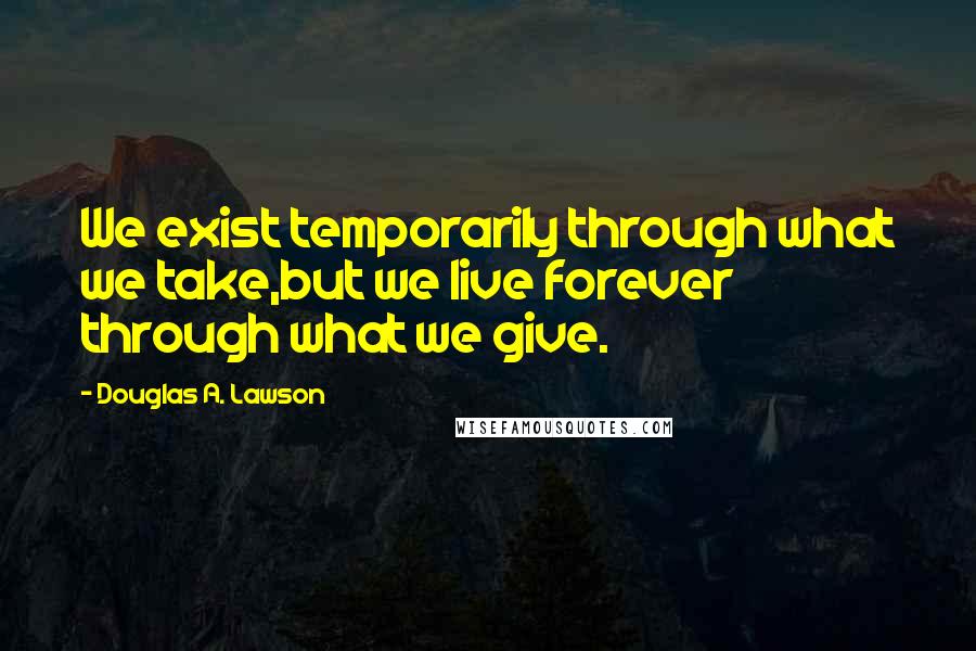 Douglas A. Lawson Quotes: We exist temporarily through what we take,but we live forever through what we give.