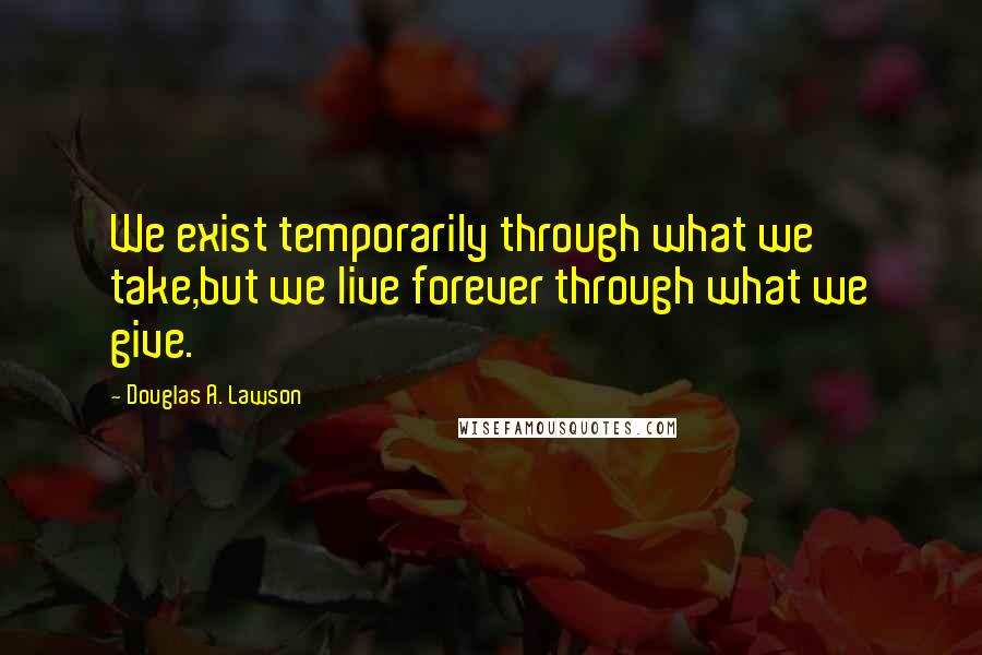 Douglas A. Lawson Quotes: We exist temporarily through what we take,but we live forever through what we give.