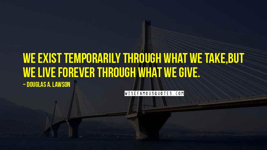 Douglas A. Lawson Quotes: We exist temporarily through what we take,but we live forever through what we give.