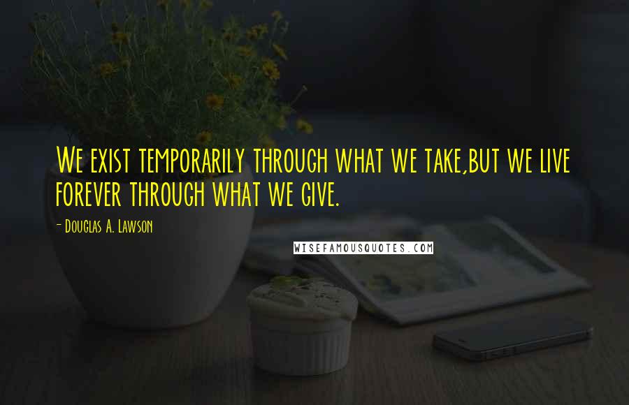 Douglas A. Lawson Quotes: We exist temporarily through what we take,but we live forever through what we give.