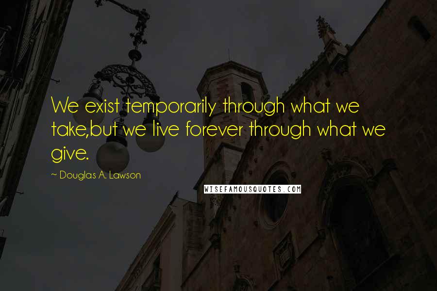 Douglas A. Lawson Quotes: We exist temporarily through what we take,but we live forever through what we give.