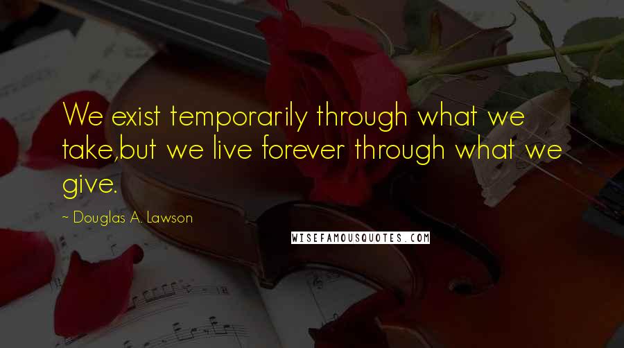 Douglas A. Lawson Quotes: We exist temporarily through what we take,but we live forever through what we give.