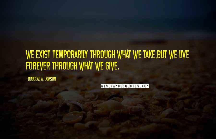 Douglas A. Lawson Quotes: We exist temporarily through what we take,but we live forever through what we give.