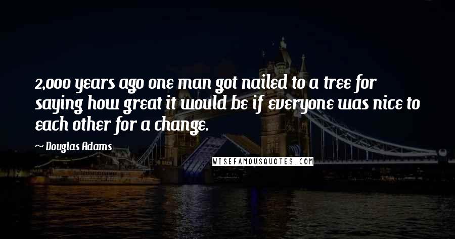 Douglas Adams Quotes: 2,000 years ago one man got nailed to a tree for saying how great it would be if everyone was nice to each other for a change.