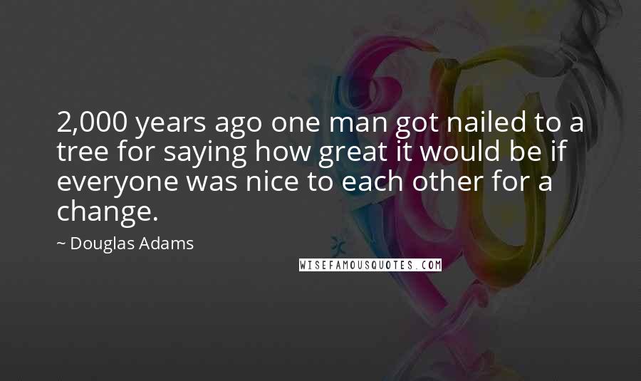 Douglas Adams Quotes: 2,000 years ago one man got nailed to a tree for saying how great it would be if everyone was nice to each other for a change.