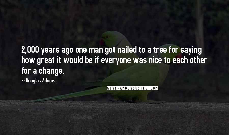 Douglas Adams Quotes: 2,000 years ago one man got nailed to a tree for saying how great it would be if everyone was nice to each other for a change.