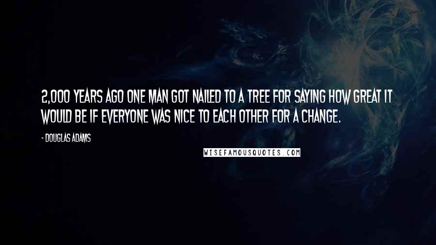 Douglas Adams Quotes: 2,000 years ago one man got nailed to a tree for saying how great it would be if everyone was nice to each other for a change.