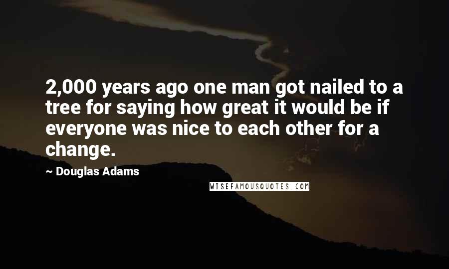 Douglas Adams Quotes: 2,000 years ago one man got nailed to a tree for saying how great it would be if everyone was nice to each other for a change.