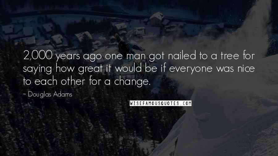 Douglas Adams Quotes: 2,000 years ago one man got nailed to a tree for saying how great it would be if everyone was nice to each other for a change.