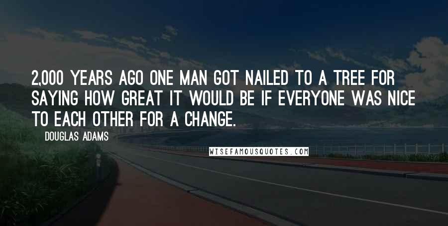 Douglas Adams Quotes: 2,000 years ago one man got nailed to a tree for saying how great it would be if everyone was nice to each other for a change.