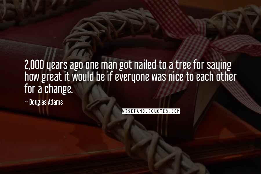 Douglas Adams Quotes: 2,000 years ago one man got nailed to a tree for saying how great it would be if everyone was nice to each other for a change.