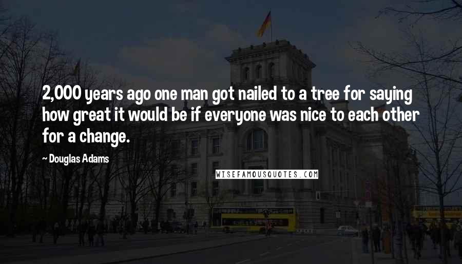 Douglas Adams Quotes: 2,000 years ago one man got nailed to a tree for saying how great it would be if everyone was nice to each other for a change.