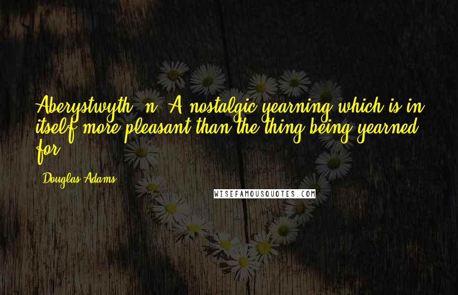 Douglas Adams Quotes: Aberystwyth (n.)A nostalgic yearning which is in itself more pleasant than the thing being yearned for.