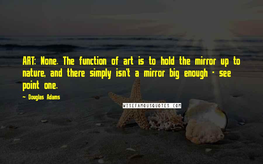 Douglas Adams Quotes: ART: None. The function of art is to hold the mirror up to nature, and there simply isn't a mirror big enough - see point one.