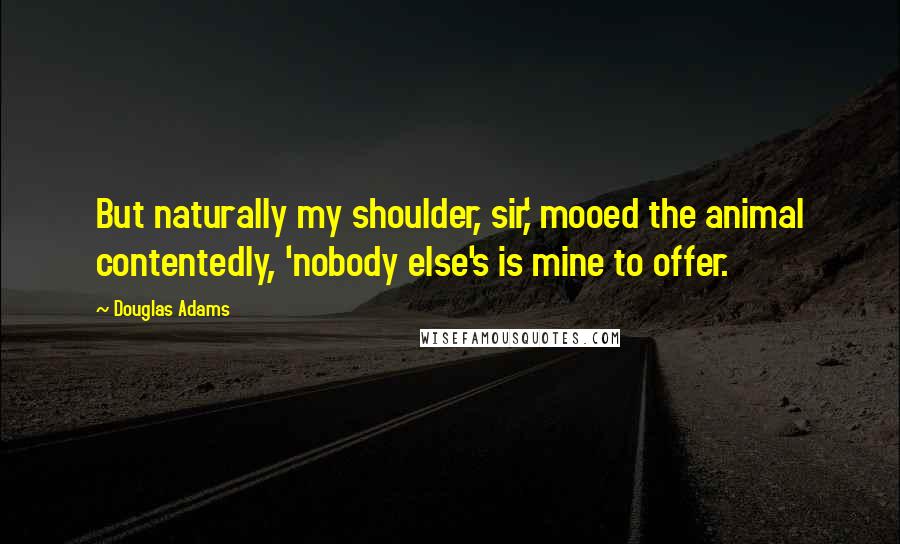 Douglas Adams Quotes: But naturally my shoulder, sir,' mooed the animal contentedly, 'nobody else's is mine to offer.