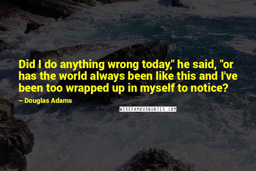 Douglas Adams Quotes: Did I do anything wrong today," he said, "or has the world always been like this and I've been too wrapped up in myself to notice?