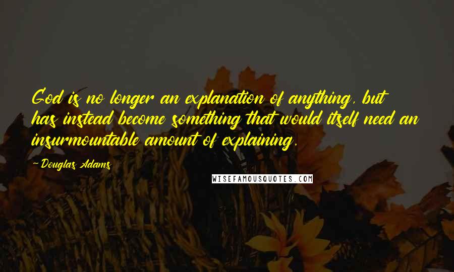 Douglas Adams Quotes: God is no longer an explanation of anything, but has instead become something that would itself need an insurmountable amount of explaining.