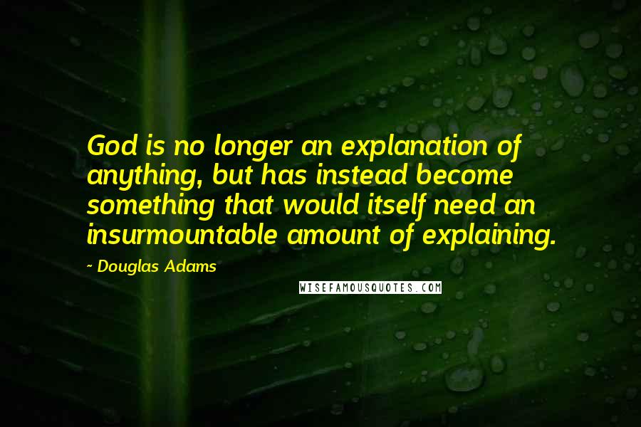 Douglas Adams Quotes: God is no longer an explanation of anything, but has instead become something that would itself need an insurmountable amount of explaining.