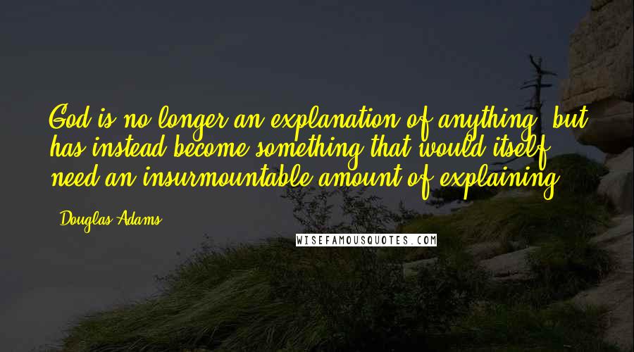 Douglas Adams Quotes: God is no longer an explanation of anything, but has instead become something that would itself need an insurmountable amount of explaining.