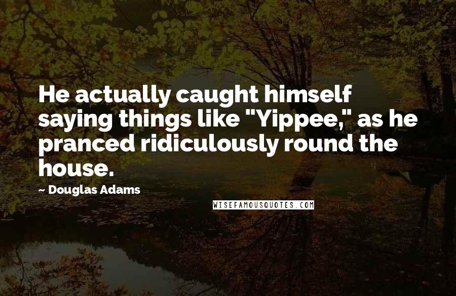 Douglas Adams Quotes: He actually caught himself saying things like "Yippee," as he pranced ridiculously round the house.