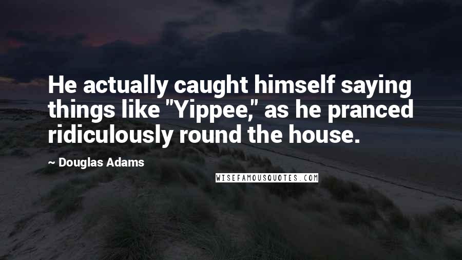 Douglas Adams Quotes: He actually caught himself saying things like "Yippee," as he pranced ridiculously round the house.