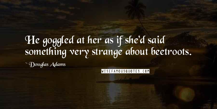 Douglas Adams Quotes: He goggled at her as if she'd said something very strange about beetroots.