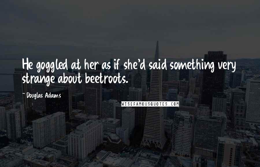 Douglas Adams Quotes: He goggled at her as if she'd said something very strange about beetroots.