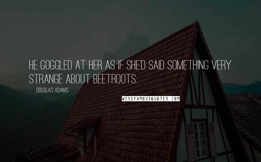 Douglas Adams Quotes: He goggled at her as if she'd said something very strange about beetroots.
