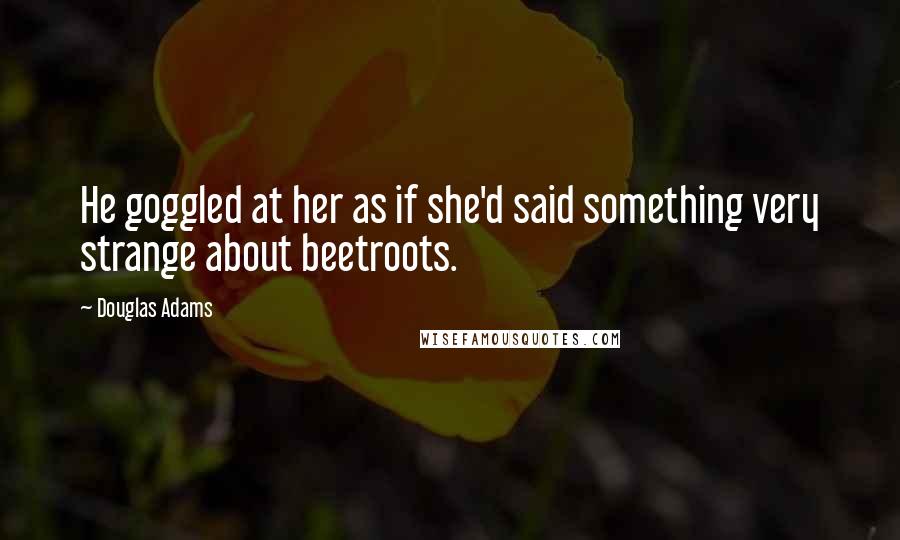 Douglas Adams Quotes: He goggled at her as if she'd said something very strange about beetroots.