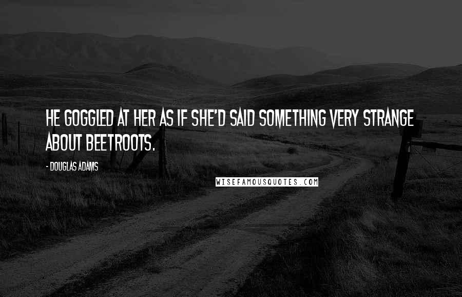 Douglas Adams Quotes: He goggled at her as if she'd said something very strange about beetroots.